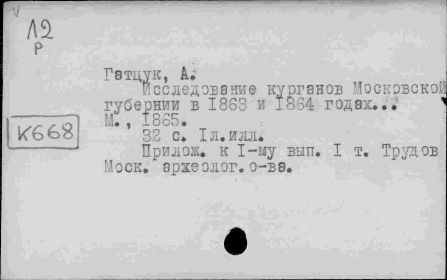 ﻿Aj
AS.
p
Кб бЯ
Гатцук, А;
Исследование курганов Мос губернии в 1863 и 1864 годах. М., 1865.
32 с. Іл.илл.
При лож. к 1-му вып. I т. Трудов Моск, археолог, о-ва.